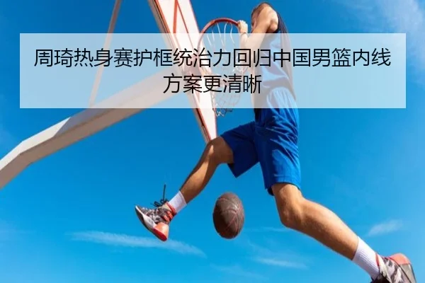 周琦热身赛护框统治力回归中国男篮内线方案更清晰